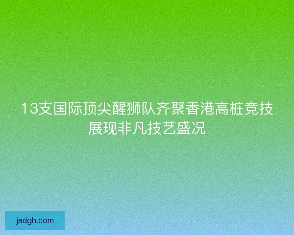 13支国际顶尖醒狮队齐聚香港高桩竞技展现非凡技艺盛况