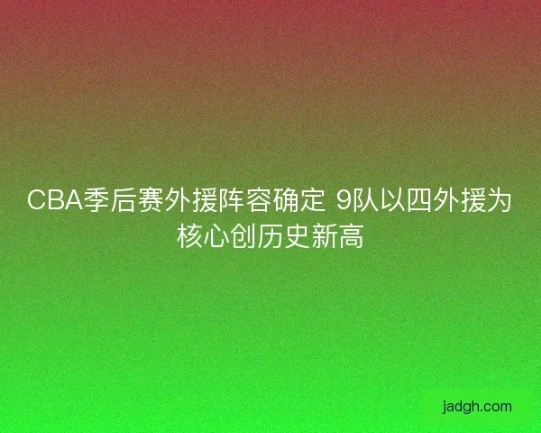 CBA季后赛外援阵容确定 9队以四外援为核心创历史新高 CBA季后赛外援阵容确定 9队以四外援为核心创历史新高