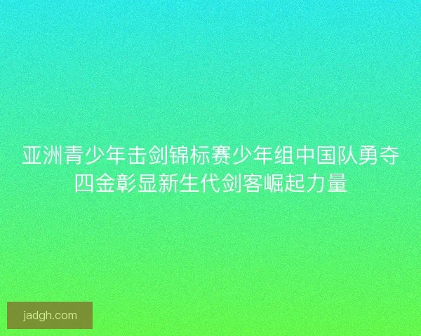 亚洲青少年击剑锦标赛少年组中国队勇夺四金彰显新生代剑客崛起力量