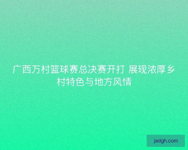 广西万村篮球赛总决赛开打 展现浓厚乡村特色与地方风情 广西万村篮球赛总决赛开打 展现浓厚乡村特色与地方风情