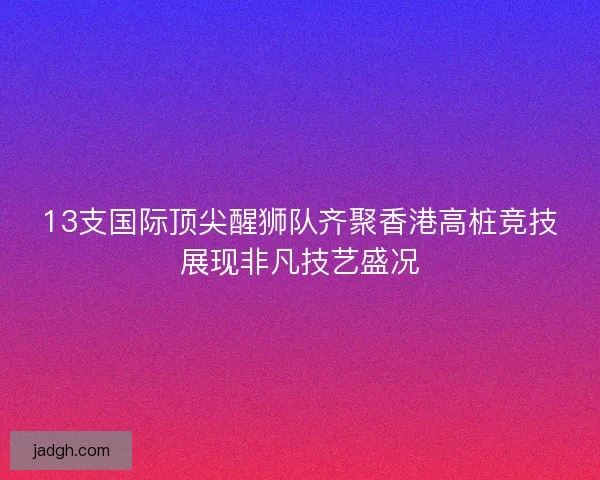 13支国际顶尖醒狮队齐聚香港高桩竞技展现非凡技艺盛况