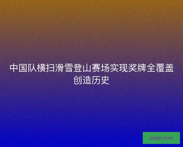 中国队横扫滑雪登山赛场实现奖牌全覆盖创造历史