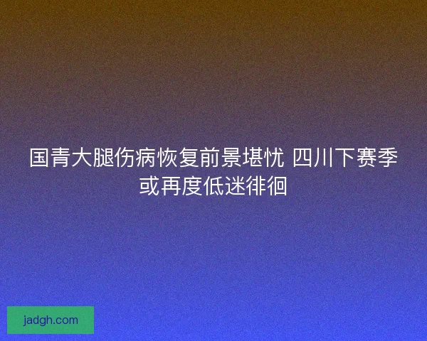国青大腿伤病恢复前景堪忧 四川下赛季或再度低迷徘徊