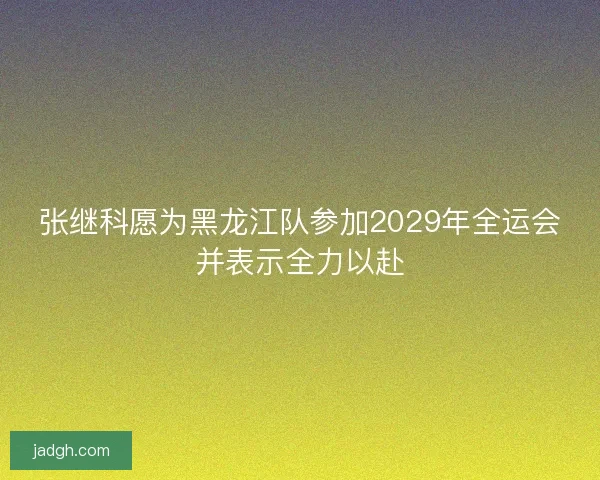 张继科愿为黑龙江队参加2029年全运会并表示全力以赴