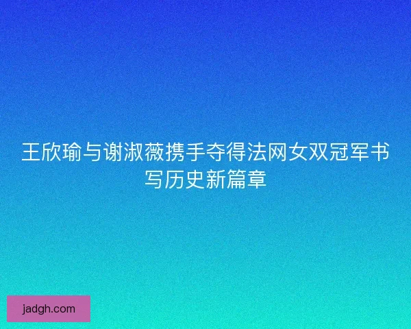 王欣瑜与谢淑薇携手夺得法网女双冠军书写历史新篇章