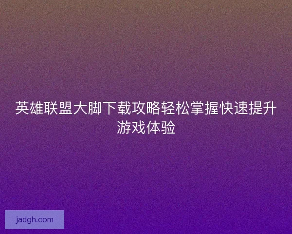 英雄联盟大脚下载攻略轻松掌握快速提升游戏体验