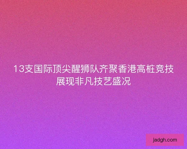 13支国际顶尖醒狮队齐聚香港高桩竞技展现非凡技艺盛况