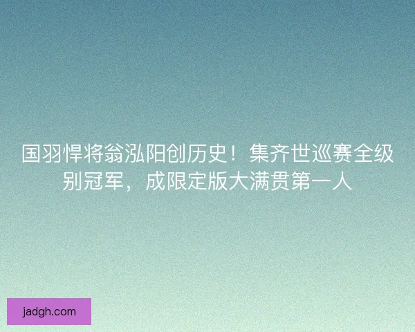 国羽悍将翁泓阳创历史！集齐世巡赛全级别冠军，成限定版大满贯第一人
