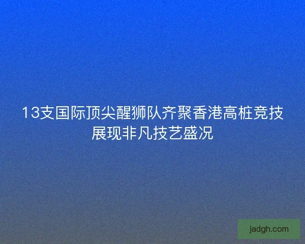 13支国际顶尖醒狮队齐聚香港高桩竞技展现非凡技艺盛况
