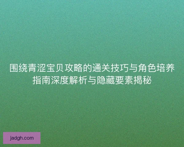 围绕青涩宝贝攻略的通关技巧与角色培养指南深度解析与隐藏要素揭秘