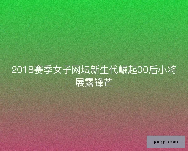 2018赛季女子网坛新生代崛起00后小将展露锋芒