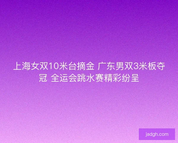 上海女双10米台摘金 广东男双3米板夺冠 全运会跳水赛精彩纷呈 上海女双10米台摘金 广东男双3米板夺冠 全运会跳水赛精彩纷呈